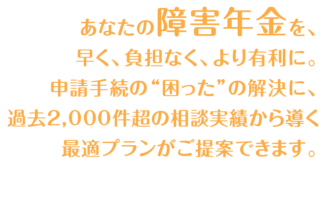 あなたの障害年金、早く、負担なく、より有利に。申請手続の”困った”の解決に、過去2,000件超の相談実績から導く、最適プランがご提案できます。