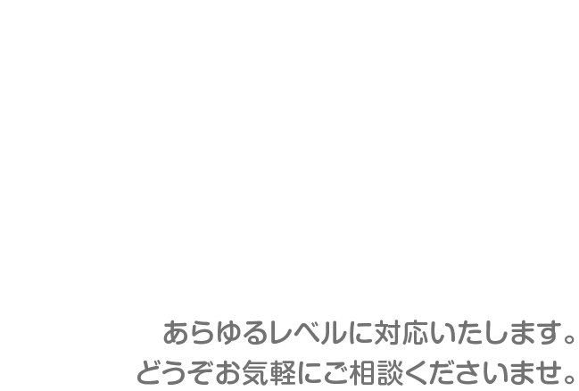 あらゆるレベルに対応いたします。どうぞお気軽にご相談くださいませ。